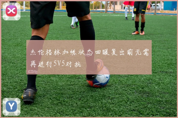 杰伦格林加练状态回暖复出前无需再进行5V5对抗
