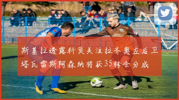斯基拉透露科莫关注拉齐奥左后卫塔瓦雷斯阿森纳将获35转会分成