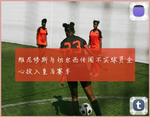 维尼修斯与切尔西传闻不实球员全心投入皇马赛季