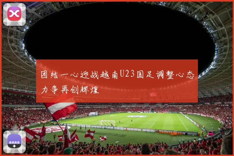 团结一心迎战越南U23国足调整心态力争再创辉煌