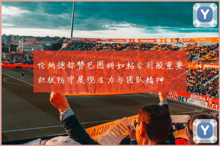 伦纳德称赞巴图姆如粘合剂般重要积极防守展现活力与团队精神