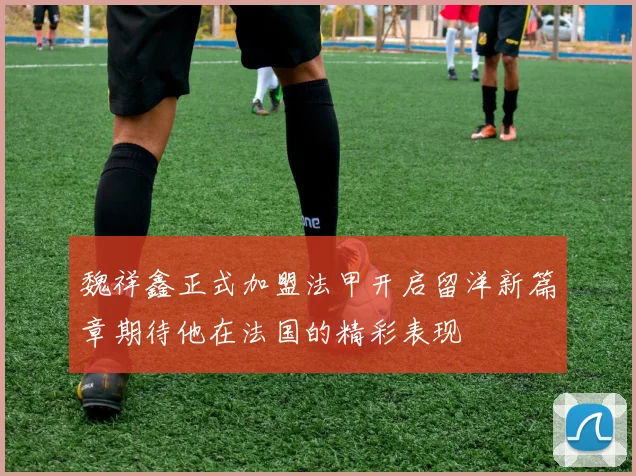 魏祥鑫正式加盟法甲开启留洋新篇章期待他在法国的精彩表现