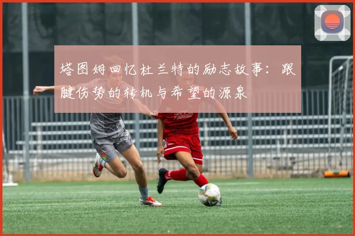 塔图姆回忆杜兰特的励志故事：跟腱伤势的转机与希望的源泉