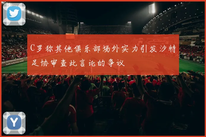 C罗称其他俱乐部场外实力引发沙特足协审查此言论的争议
