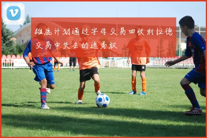 雄鹿计划通过字母交易回收利拉德交易中失去的选秀权