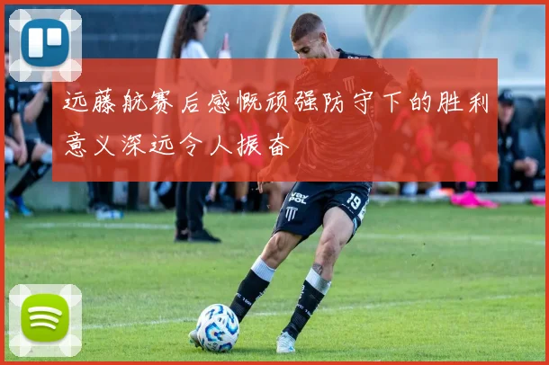 远藤航赛后感慨顽强防守下的胜利意义深远令人振奋