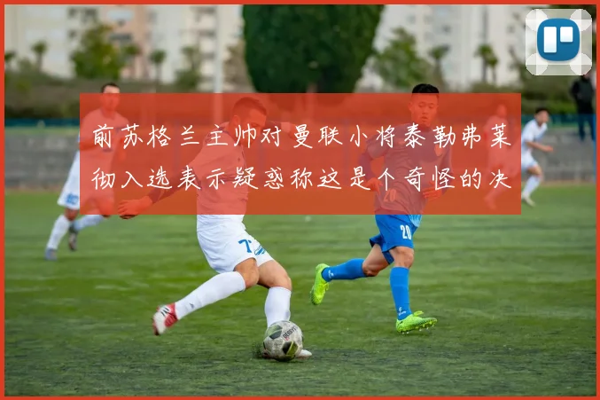 前苏格兰主帅对曼联小将泰勒弗莱彻入选表示疑惑称这是个奇怪的决定