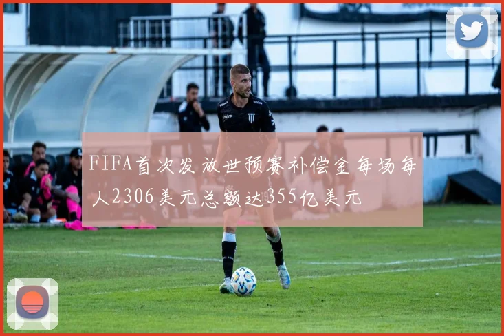 FIFA首次发放世预赛补偿金每场每人2306美元总额达355亿美元