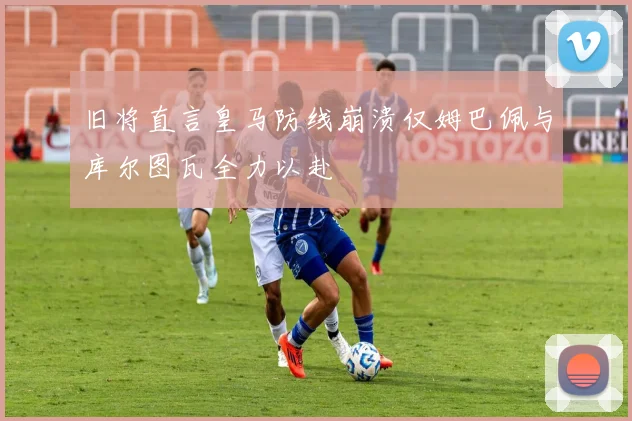 旧将直言皇马防线崩溃仅姆巴佩与库尔图瓦全力以赴