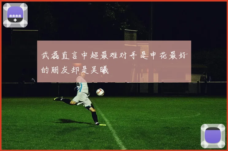 武磊直言中超最难对手是申花最好的朋友却是吴曦