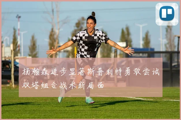 杨瀚森进步显著斯普利特勇敢尝试双塔组合战术新局面