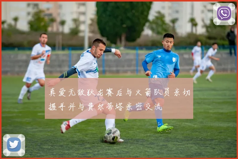真爱无敌狄龙赛后与火箭队员亲切握手并与费尔蒂塔亲密交流