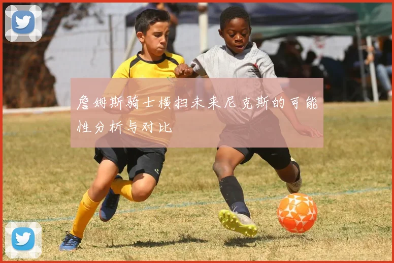 詹姆斯骑士横扫未来尼克斯的可能性分析与对比