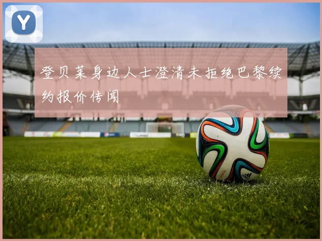 登贝莱身边人士澄清未拒绝巴黎续约报价传闻