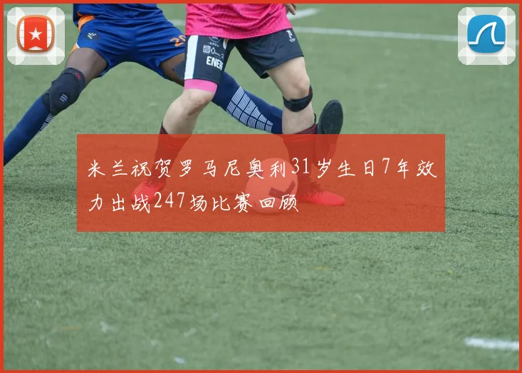 米兰祝贺罗马尼奥利31岁生日7年效力出战247场比赛回顾