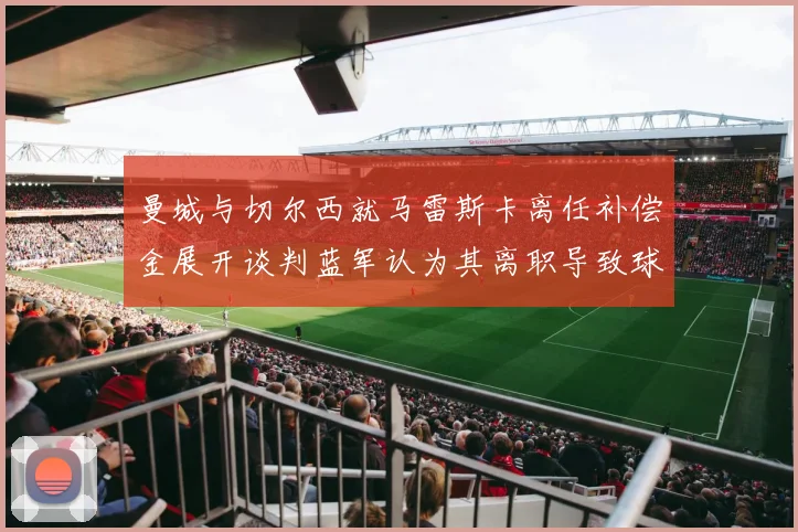 曼城与切尔西就马雷斯卡离任补偿金展开谈判蓝军认为其离职导致球队崩盘