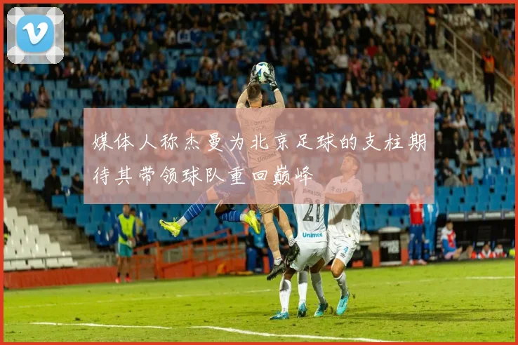 媒体人称杰曼为北京足球的支柱期待其带领球队重回巅峰