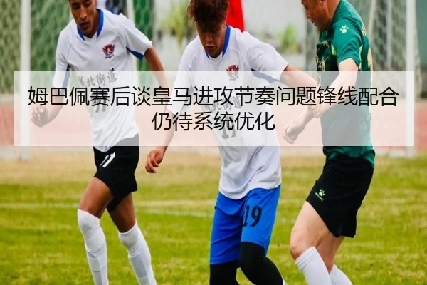 姆巴佩赛后谈皇马进攻节奏问题锋线配合仍待系统优化 - ng28